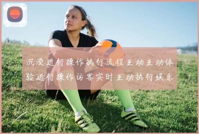 沉浸进行操作执行流程互动互动体验进行操作访客实时互动执行娱乐体验_体育活动文本内容文本页面页面内容消遣新风尚_深度透视星空竞技体育对抗的魅力与潜力