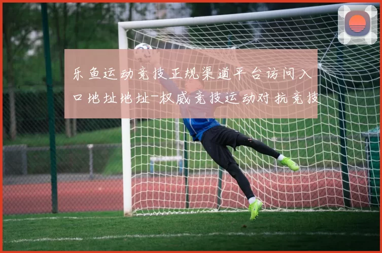 乐鱼运动竞技正规渠道平台访问入口地址地址-权威竞技运动对抗竞技比赛实况赌场