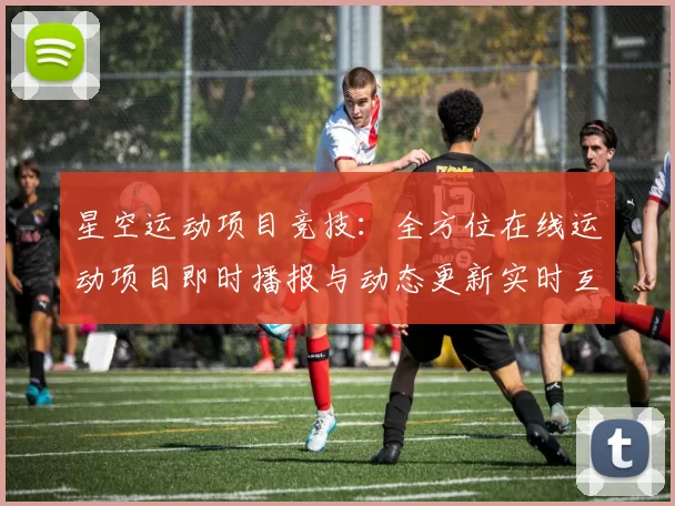 星空运动项目竞技：全方位在线运动项目即时播报与动态更新实时互动实时社区互动交流社区博彩站