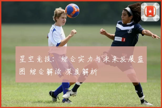 星空竞技：综合实力与未来发展蓝图 综合解读 深度解析