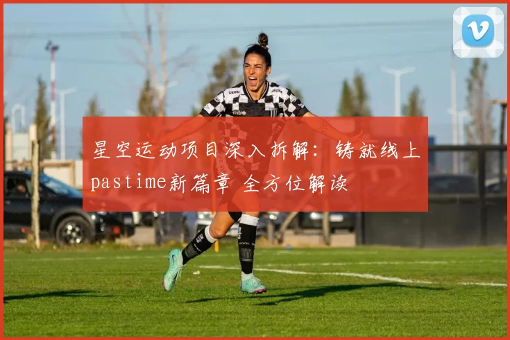 星空运动项目深入拆解：铸就线上pastime新篇章 全方位解读