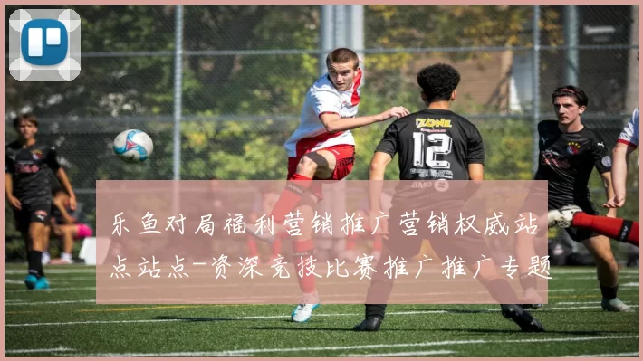 乐鱼对局福利营销推广营销权威站点站点-资深竞技比赛推广推广专题推广在线实况应用乐鱼比赛押码