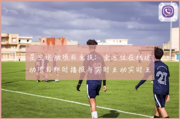 星空运动项目竞技：全方位在线运动项目即时播报与实时互动实时互动交流社区博彩站
