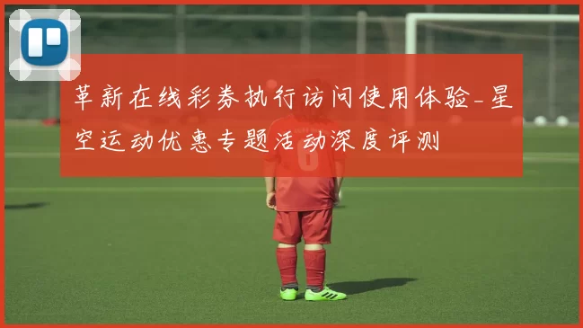 革新在线彩券执行访问使用体验_星空运动优惠专题活动深度评测
