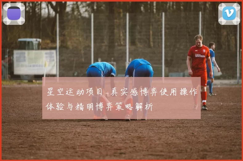 星空运动项目_真实感博弈使用操作体验与精明博弈策略解析