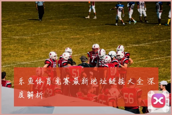 乐鱼体育竞赛最新地址链接大全 深度解析