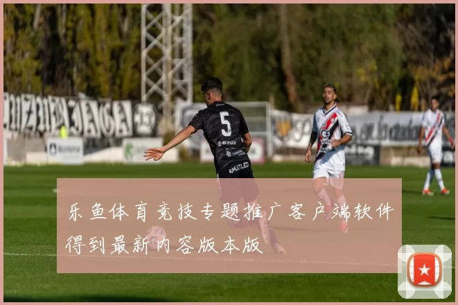 乐鱼体育竞技专题推广客户端软件得到最新内容版本版