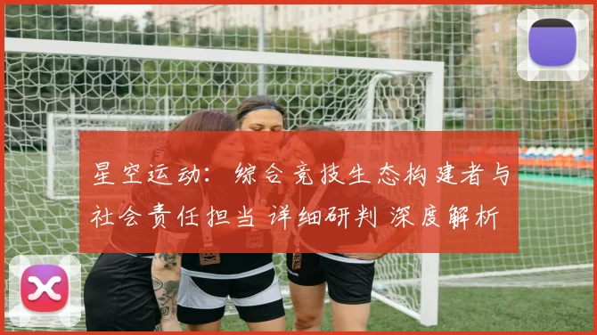 星空运动：综合竞技生态构建者与社会责任担当 详细研判 深度解析 深度解析