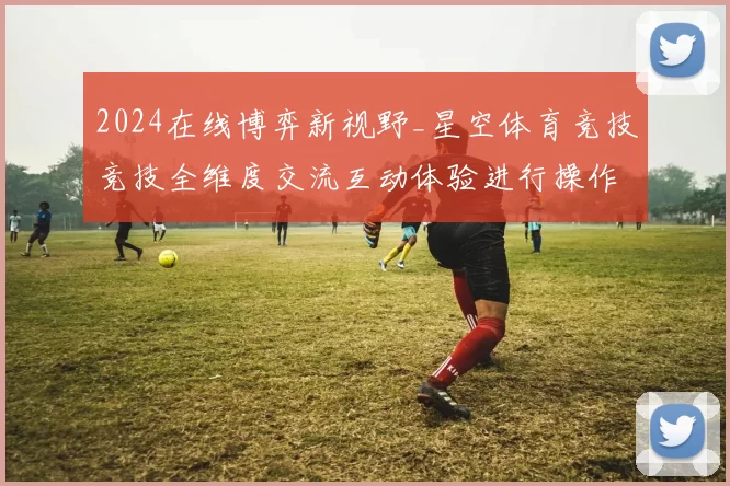 2024在线博弈新视野_星空体育竞技竞技全维度交流互动体验进行操作操作体验报告