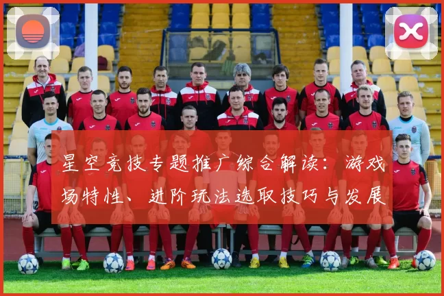 星空竞技专题推广综合解读：游戏场特性、进阶玩法选取技巧与发展展望