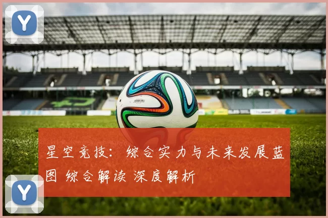 星空竞技：综合实力与未来发展蓝图 综合解读 深度解析