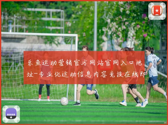 乐鱼运动营销官方网站官网入口地址-专业化运动信息内容竞技在线即时播报门户网站