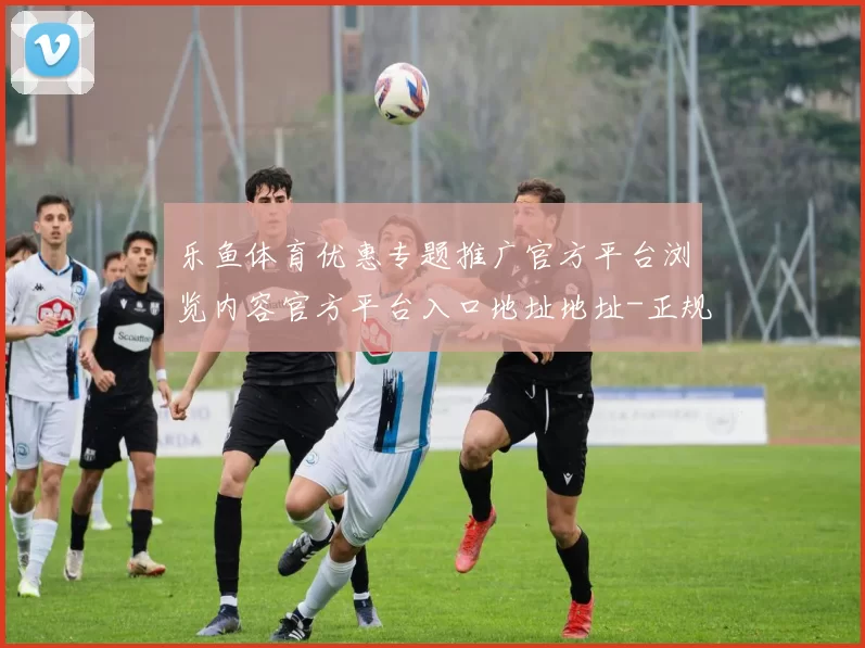 乐鱼体育优惠专题推广官方平台浏览内容官方平台入口地址地址-正规渠道唯一指定阅读正规网页正规网站官网入口